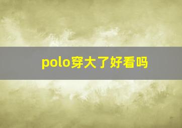 polo穿大了好看吗