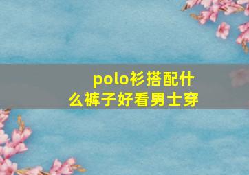 polo衫搭配什么裤子好看男士穿