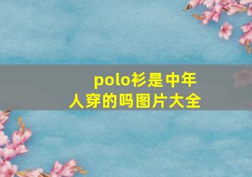 polo衫是中年人穿的吗图片大全