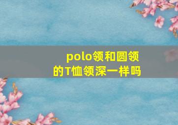 polo领和圆领的T恤领深一样吗