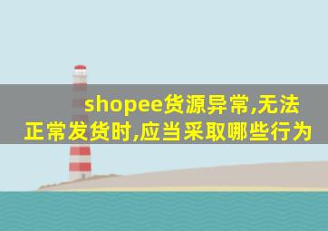 shopee货源异常,无法正常发货时,应当采取哪些行为