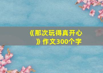 《那次玩得真开心》作文300个字