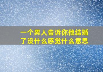 一个男人告诉你他结婚了没什么感觉什么意思