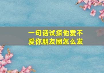 一句话试探他爱不爱你朋友圈怎么发