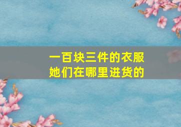 一百块三件的衣服她们在哪里进货的