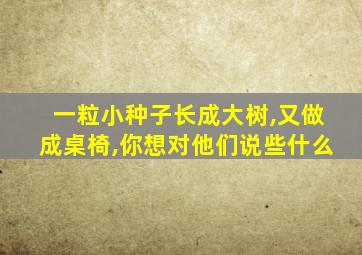 一粒小种子长成大树,又做成桌椅,你想对他们说些什么