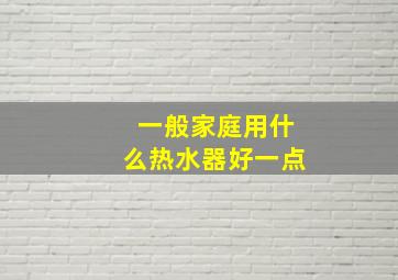 一般家庭用什么热水器好一点