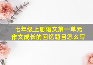 七年级上册语文第一单元作文成长的回忆题目怎么写