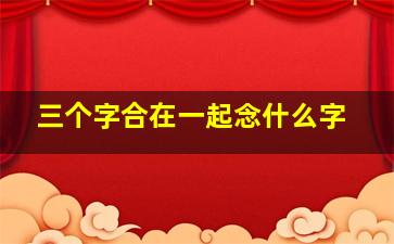 三个字合在一起念什么字