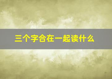 三个字合在一起读什么