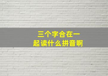 三个字合在一起读什么拼音啊