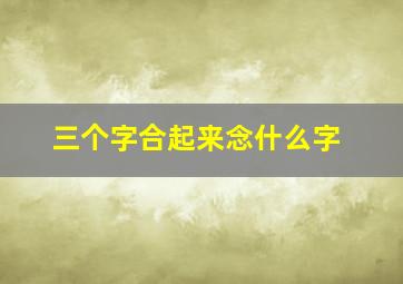 三个字合起来念什么字