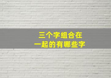 三个字组合在一起的有哪些字