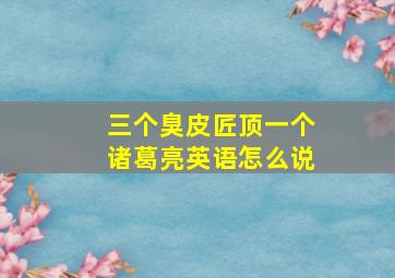 三个臭皮匠顶一个诸葛亮英语怎么说