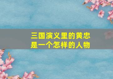 三国演义里的黄忠是一个怎样的人物