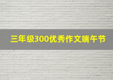 三年级300优秀作文端午节