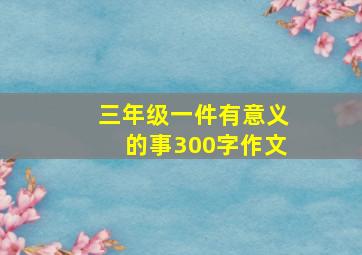 三年级一件有意义的事300字作文