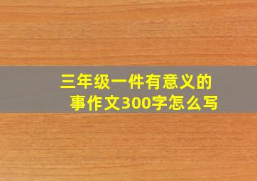 三年级一件有意义的事作文300字怎么写