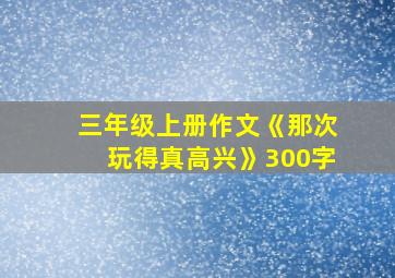 三年级上册作文《那次玩得真高兴》300字