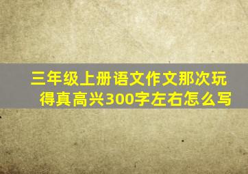 三年级上册语文作文那次玩得真高兴300字左右怎么写