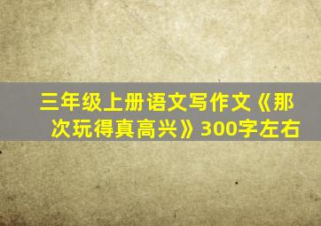 三年级上册语文写作文《那次玩得真高兴》300字左右