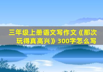 三年级上册语文写作文《那次玩得真高兴》300字怎么写