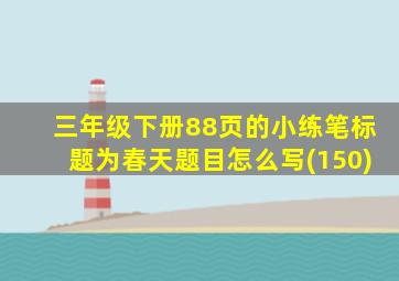 三年级下册88页的小练笔标题为春天题目怎么写(150)