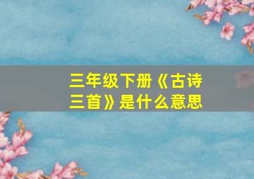 三年级下册《古诗三首》是什么意思