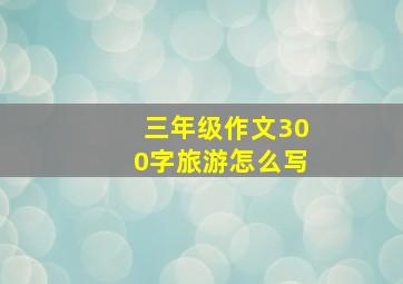 三年级作文300字旅游怎么写