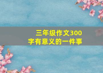 三年级作文300字有意义的一件事