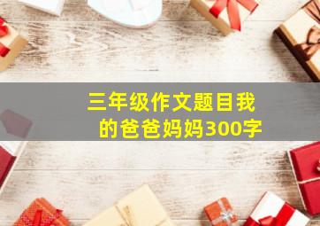 三年级作文题目我的爸爸妈妈300字