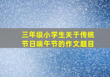 三年级小学生关于传统节日端午节的作文题目