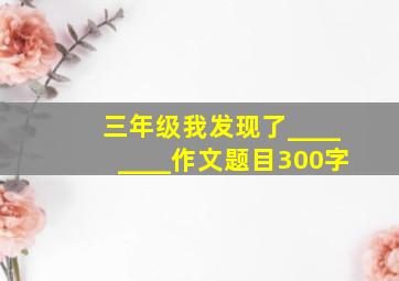 三年级我发现了________作文题目300字