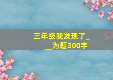 三年级我发现了___为题300字