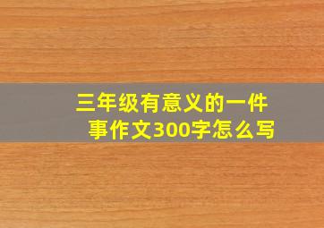 三年级有意义的一件事作文300字怎么写