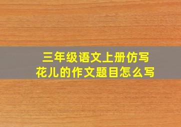 三年级语文上册仿写花儿的作文题目怎么写