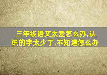 三年级语文太差怎么办,认识的字太少了,不知道怎么办