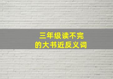 三年级读不完的大书近反义词