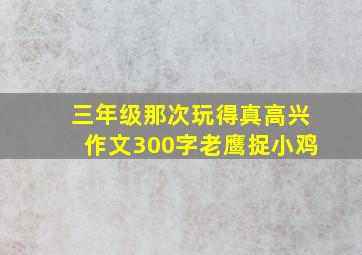 三年级那次玩得真高兴作文300字老鹰捉小鸡