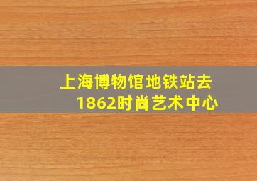 上海博物馆地铁站去1862时尚艺术中心