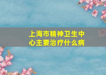 上海市精神卫生中心主要治疗什么病