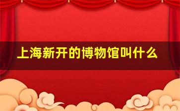 上海新开的博物馆叫什么