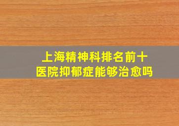 上海精神科排名前十医院抑郁症能够治愈吗