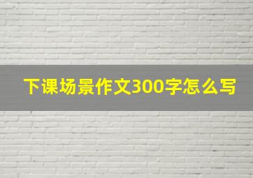 下课场景作文300字怎么写