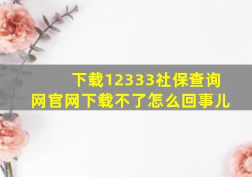 下载12333社保查询网官网下载不了怎么回事儿