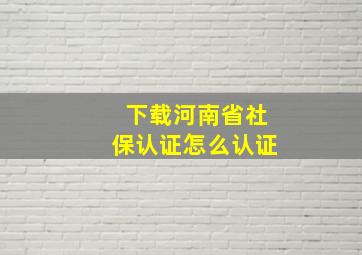 下载河南省社保认证怎么认证