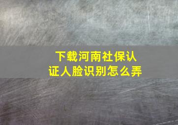 下载河南社保认证人脸识别怎么弄