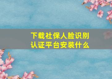 下载社保人脸识别认证平台安装什么