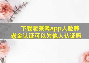 下载老来网app人脸养老金认证可以为他人认证吗