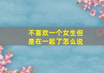 不喜欢一个女生但是在一起了怎么说